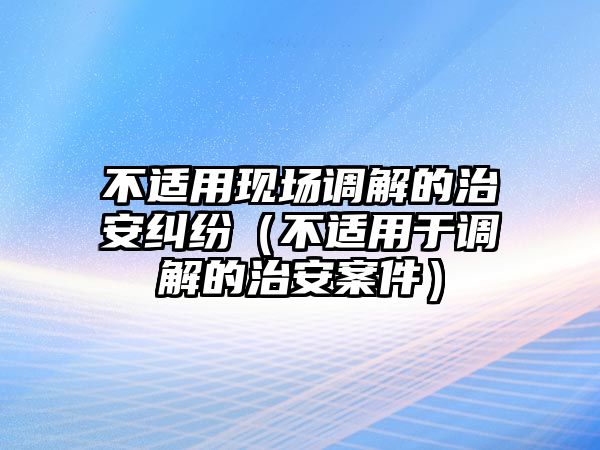 不適用現(xiàn)場調(diào)解的治安糾紛（不適用于調(diào)解的治安案件）