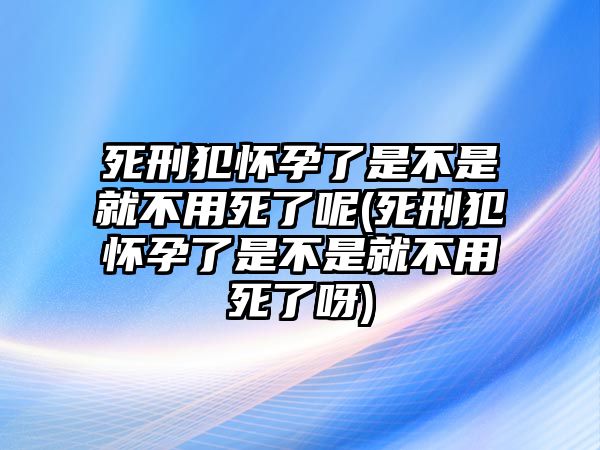 死刑犯懷孕了是不是就不用死了呢(死刑犯懷孕了是不是就不用死了呀)