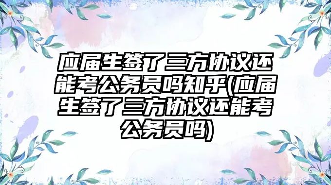 應屆生簽了三方協議還能考公務員嗎知乎(應屆生簽了三方協議還能考公務員嗎)