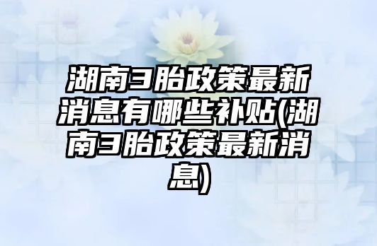 湖南3胎政策最新消息有哪些補貼(湖南3胎政策最新消息)