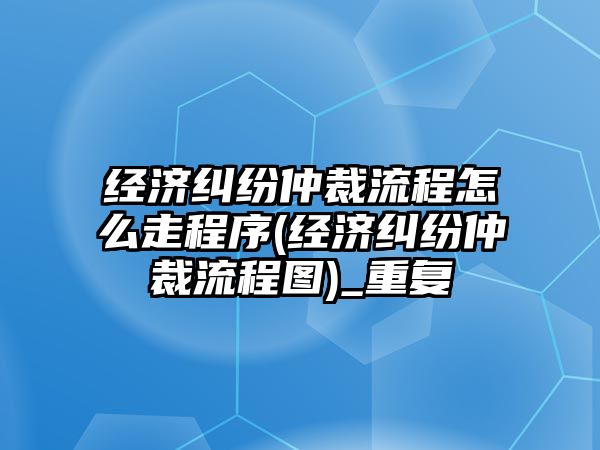 經(jīng)濟糾紛仲裁流程怎么走程序(經(jīng)濟糾紛仲裁流程圖)_重復