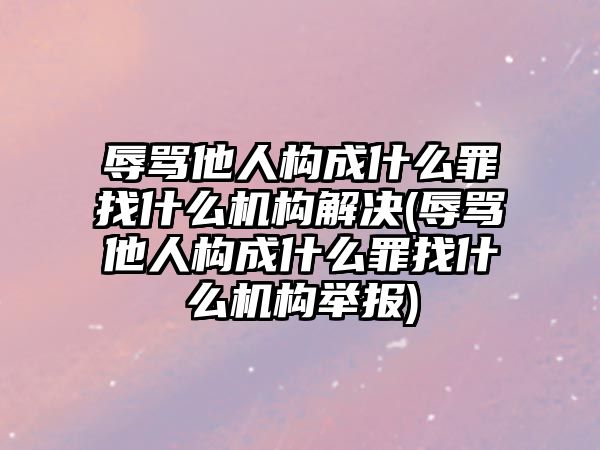 辱罵他人構成什么罪找什么機構解決(辱罵他人構成什么罪找什么機構舉報)