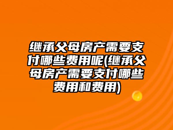 繼承父母房產需要支付哪些費用呢(繼承父母房產需要支付哪些費用和費用)