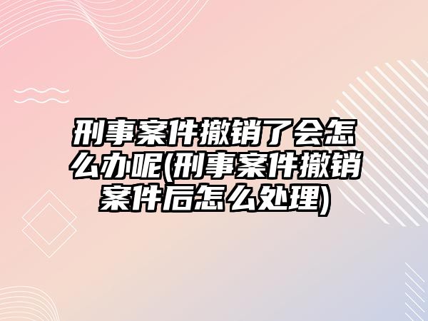 刑事案件撤銷了會怎么辦呢(刑事案件撤銷案件后怎么處理)