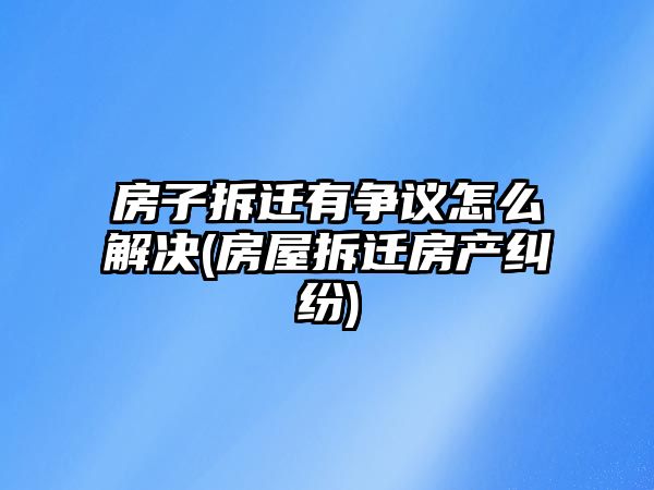 房子拆遷有爭議怎么解決(房屋拆遷房產(chǎn)糾紛)