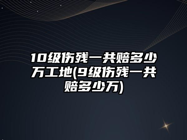 10級傷殘一共賠多少萬工地(9級傷殘一共賠多少萬)