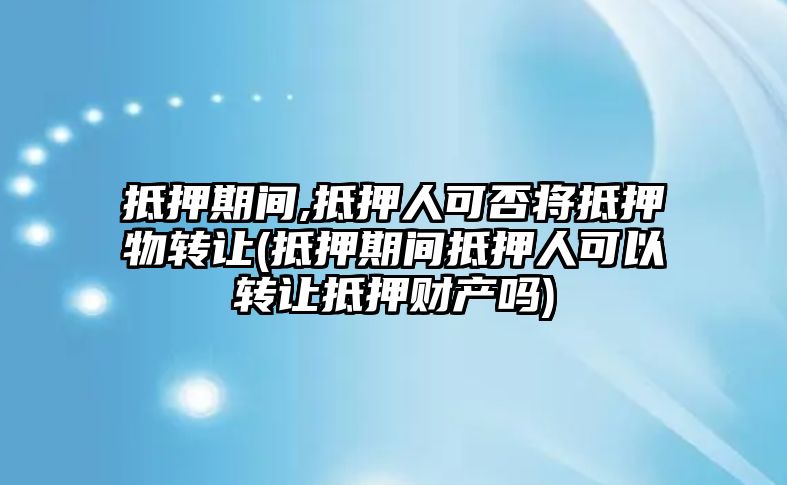 抵押期間,抵押人可否將抵押物轉讓(抵押期間抵押人可以轉讓抵押財產嗎)