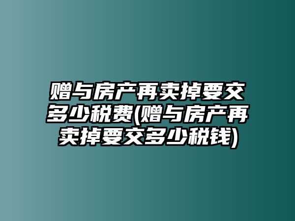 贈與房產再賣掉要交多少稅費(贈與房產再賣掉要交多少稅錢)