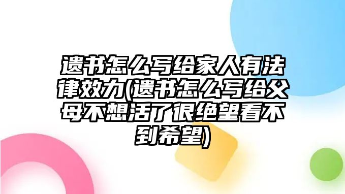 遺書怎么寫給家人有法律效力(遺書怎么寫給父母不想活了很絕望看不到希望)