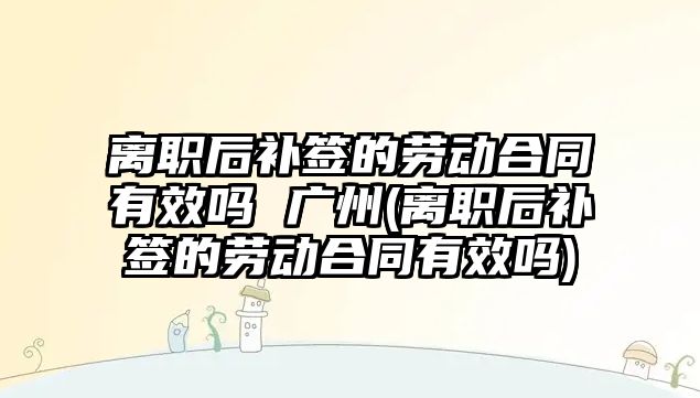 離職后補簽的勞動合同有效嗎 廣州(離職后補簽的勞動合同有效嗎)