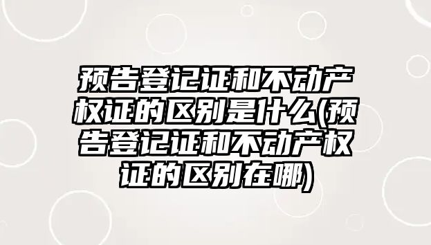 預告登記證和不動產權證的區別是什么(預告登記證和不動產權證的區別在哪)