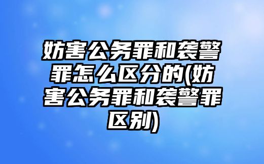 妨害公務罪和襲警罪怎么區分的(妨害公務罪和襲警罪區別)