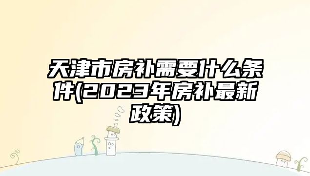 天津市房補需要什么條件(2023年房補最新政策)