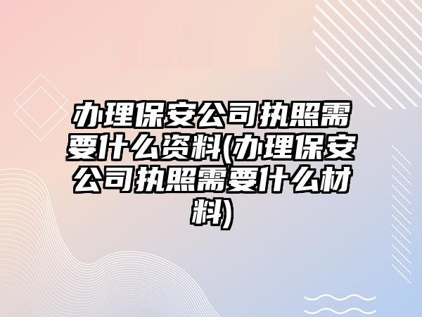 辦理保安公司執照需要什么資料(辦理保安公司執照需要什么材料)