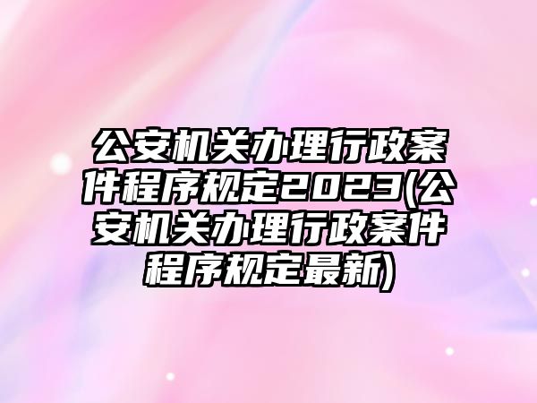 公安機關辦理行政案件程序規定2023(公安機關辦理行政案件程序規定最新)