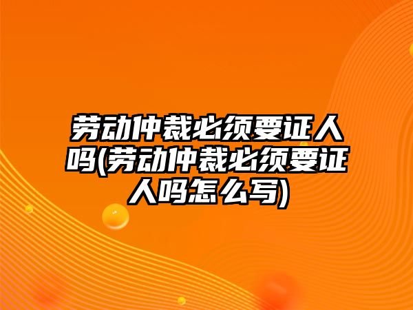 勞動仲裁必須要證人嗎(勞動仲裁必須要證人嗎怎么寫)