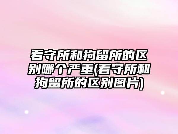 看守所和拘留所的區別哪個嚴重(看守所和拘留所的區別圖片)