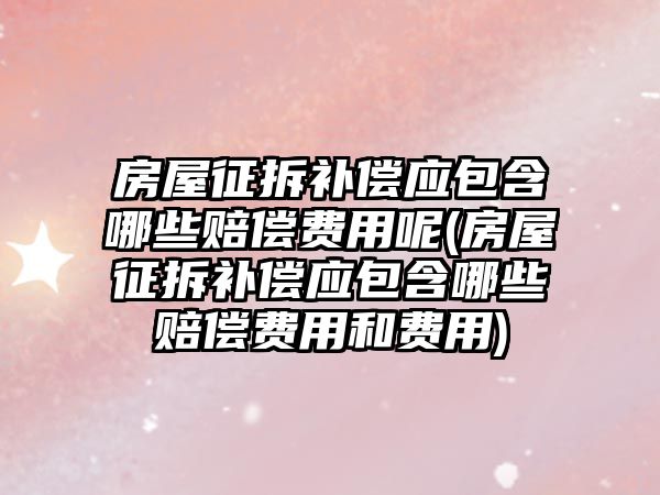 房屋征拆補償應包含哪些賠償費用呢(房屋征拆補償應包含哪些賠償費用和費用)