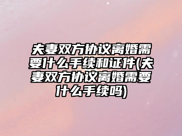 夫妻雙方協(xié)議離婚需要什么手續(xù)和證件(夫妻雙方協(xié)議離婚需要什么手續(xù)嗎)