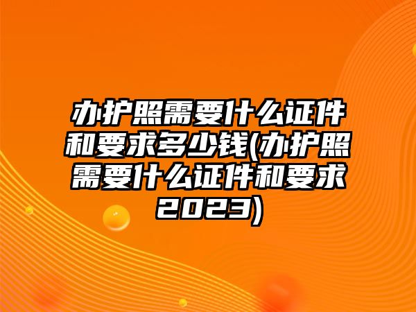 辦護照需要什么證件和要求多少錢(辦護照需要什么證件和要求2023)