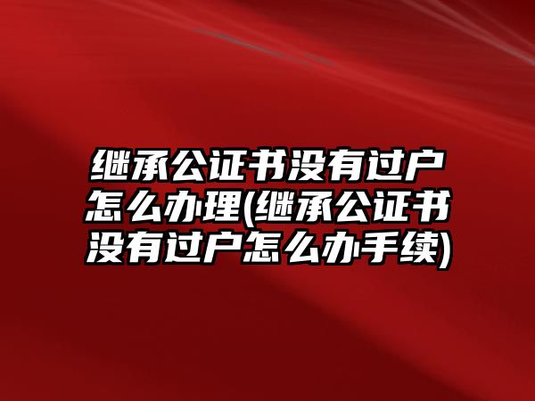 繼承公證書沒有過戶怎么辦理(繼承公證書沒有過戶怎么辦手續(xù))