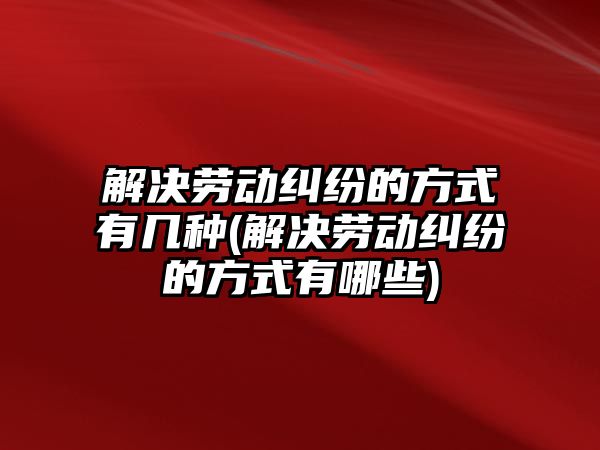 解決勞動糾紛的方式有幾種(解決勞動糾紛的方式有哪些)