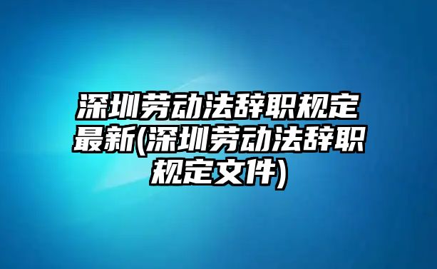 深圳勞動法辭職規定最新(深圳勞動法辭職規定文件)