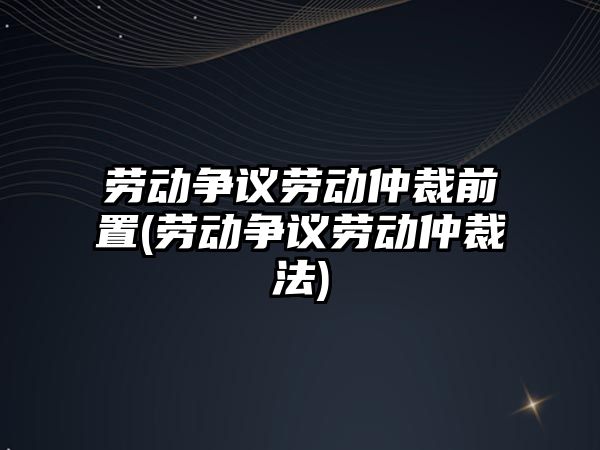 勞動爭議勞動仲裁前置(勞動爭議勞動仲裁法)