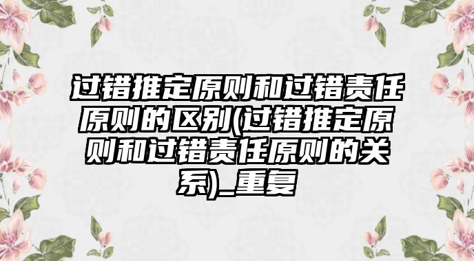 過錯推定原則和過錯責任原則的區別(過錯推定原則和過錯責任原則的關系)_重復