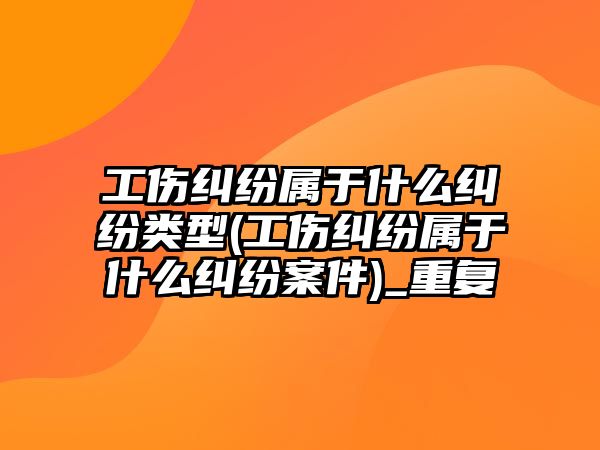 工傷糾紛屬于什么糾紛類型(工傷糾紛屬于什么糾紛案件)_重復