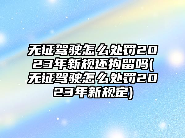 無(wú)證駕駛怎么處罰2023年新規(guī)還拘留嗎(無(wú)證駕駛怎么處罰2023年新規(guī)定)