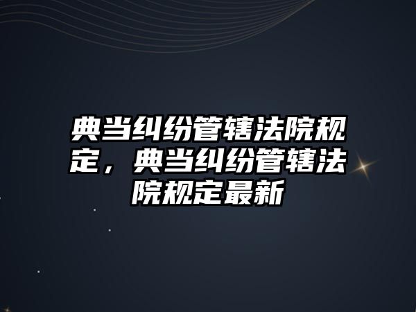 典當(dāng)糾紛管轄法院規(guī)定，典當(dāng)糾紛管轄法院規(guī)定最新