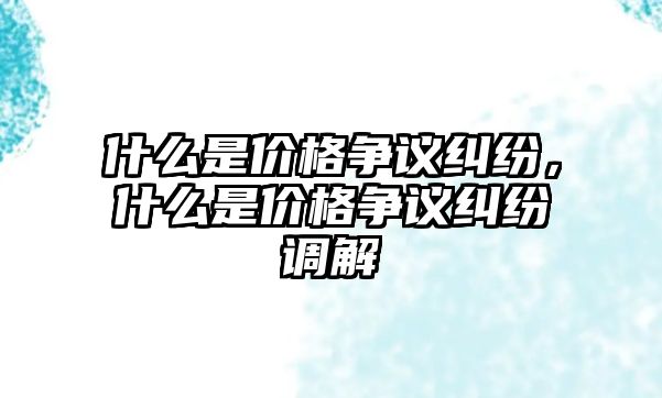 什么是價格爭議糾紛，什么是價格爭議糾紛調解