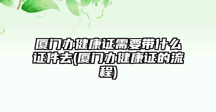 廈門辦健康證需要帶什么證件去(廈門辦健康證的流程)