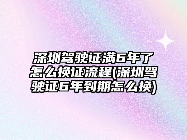 深圳駕駛證滿6年了怎么換證流程(深圳駕駛證6年到期怎么換)