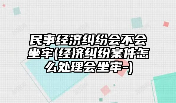 民事經(jīng)濟糾紛會不會坐牢(經(jīng)濟糾紛案件怎么處理會坐牢-)