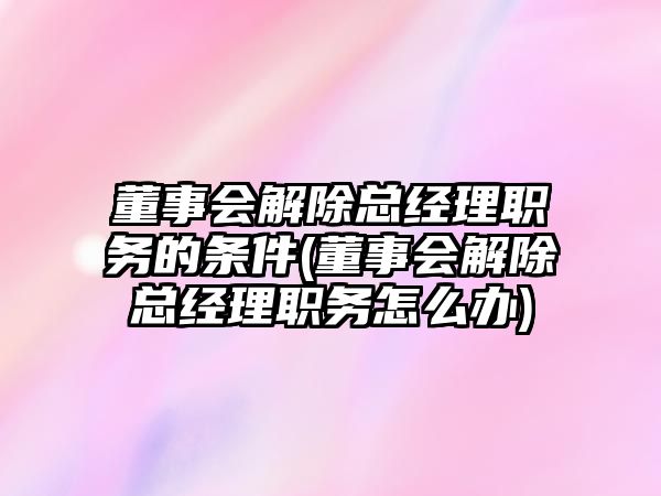 董事會解除總經(jīng)理職務(wù)的條件(董事會解除總經(jīng)理職務(wù)怎么辦)