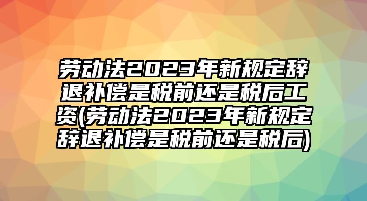 勞動法2023年新規定辭退補償是稅前還是稅后工資(勞動法2023年新規定辭退補償是稅前還是稅后)