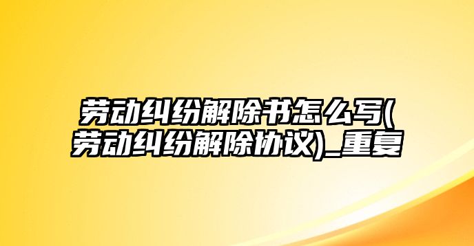 勞動糾紛解除書怎么寫(勞動糾紛解除協議)_重復