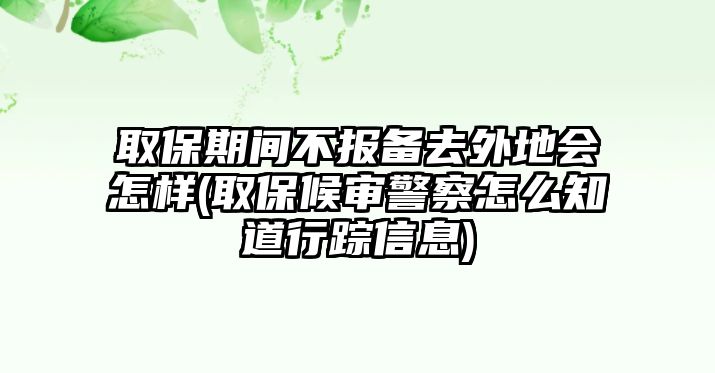 取保期間不報備去外地會怎樣(取保候審警察怎么知道行蹤信息)