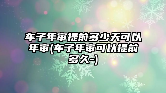 車子年審提前多少天可以年審(車子年審可以提前多久-)