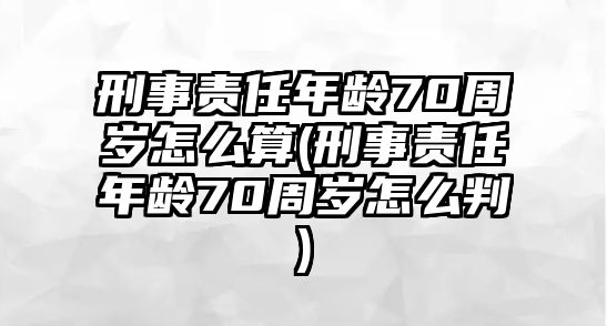 刑事責任年齡70周歲怎么算(刑事責任年齡70周歲怎么判)