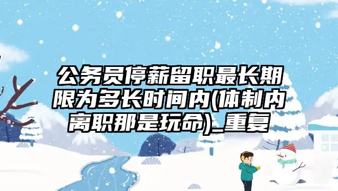 公務(wù)員停薪留職最長期限為多長時間內(nèi)(體制內(nèi)離職那是玩命)_重復(fù)