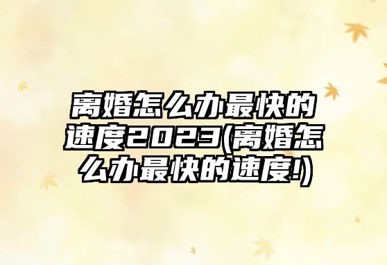 離婚怎么辦最快的速度2023(離婚怎么辦最快的速度!)