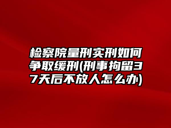 檢察院量刑實刑如何爭取緩刑(刑事拘留37天后不放人怎么辦)