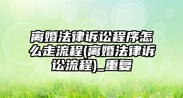 離婚法律訴訟程序怎么走流程(離婚法律訴訟流程)_重復