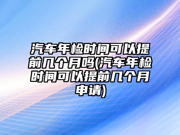 汽車年檢時間可以提前幾個月嗎(汽車年檢時間可以提前幾個月申請)