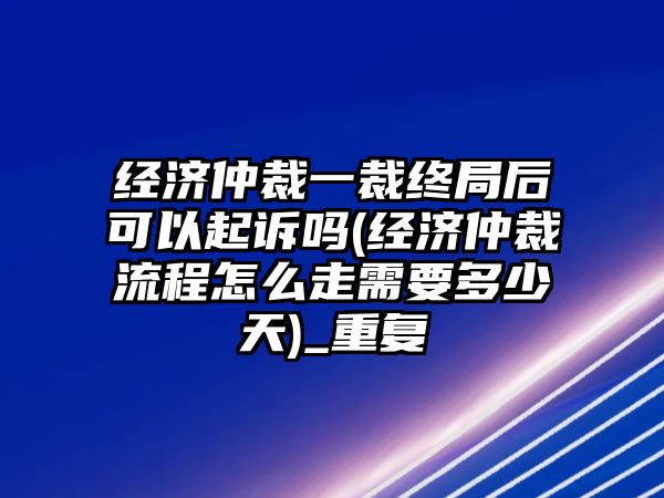 經濟仲裁一裁終局后可以起訴嗎(經濟仲裁流程怎么走需要多少天)_重復