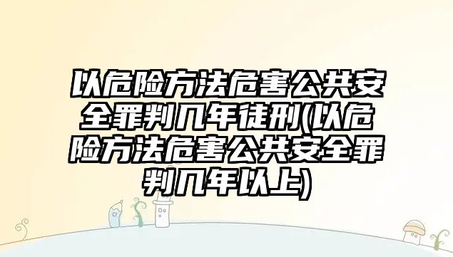 以危險方法危害公共安全罪判幾年徒刑(以危險方法危害公共安全罪判幾年以上)