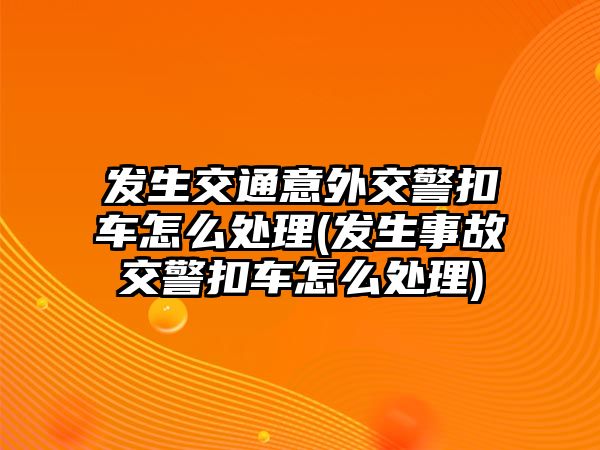 發生交通意外交警扣車怎么處理(發生事故交警扣車怎么處理)